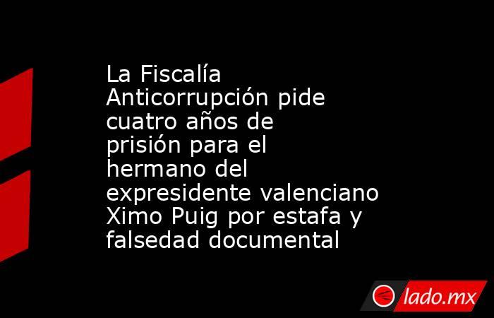 La Fiscalía Anticorrupción pide cuatro años de prisión para el hermano del expresidente valenciano Ximo Puig por estafa y falsedad documental. Noticias en tiempo real
