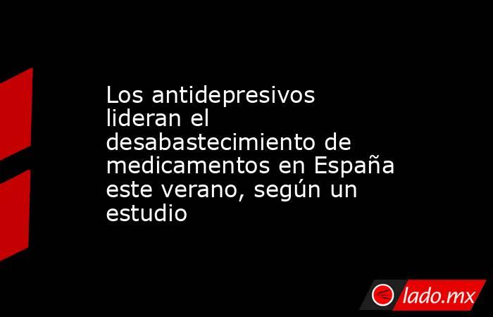Los antidepresivos lideran el desabastecimiento de medicamentos en España este verano, según un estudio. Noticias en tiempo real
