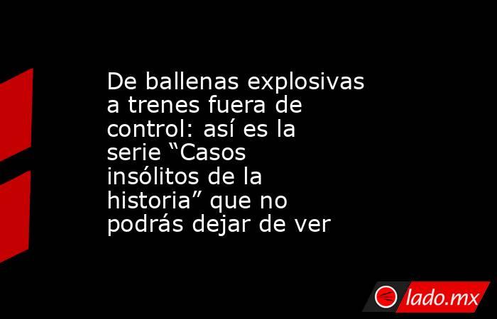 De ballenas explosivas a trenes fuera de control: así es la serie “Casos insólitos de la historia” que no podrás dejar de ver. Noticias en tiempo real