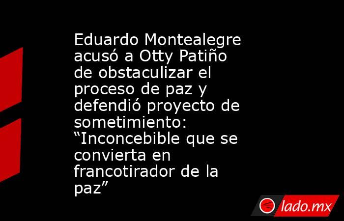 Eduardo Montealegre acusó a Otty Patiño de obstaculizar el proceso de paz y defendió proyecto de sometimiento: “Inconcebible que se convierta en francotirador de la paz” . Noticias en tiempo real