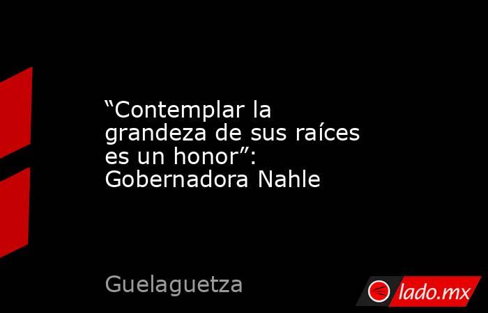 “Contemplar la grandeza de sus raíces es un honor”: Gobernadora Nahle. Noticias en tiempo real