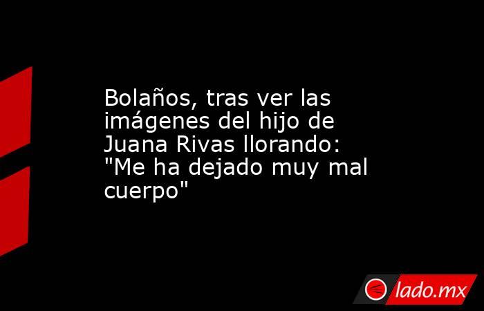 Bolaños, tras ver las imágenes del hijo de Juana Rivas llorando: 