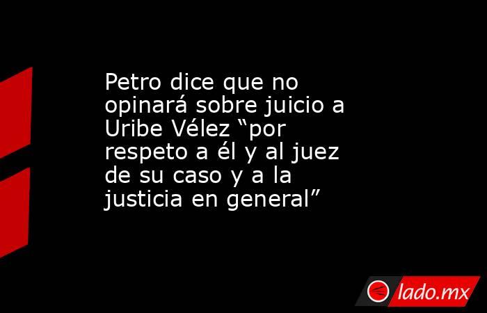 Petro dice que no opinará sobre juicio a Uribe Vélez “por respeto a él y al juez de su caso y a la justicia en general” . Noticias en tiempo real
