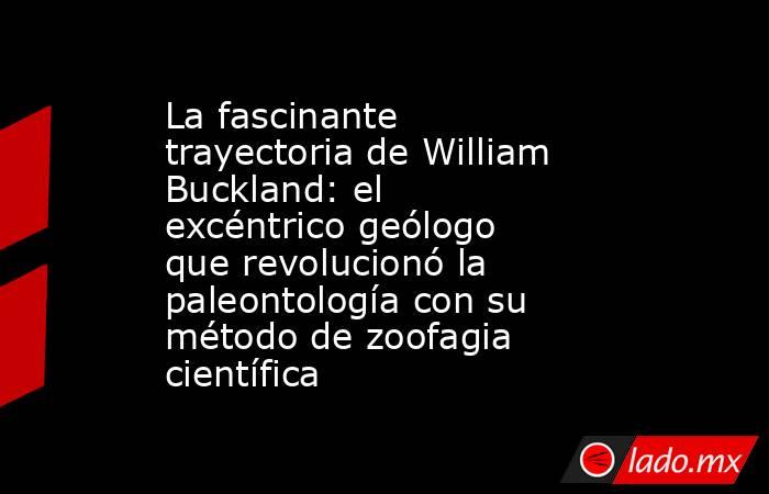 La fascinante trayectoria de William Buckland: el excéntrico geólogo que revolucionó la paleontología con su método de zoofagia científica. Noticias en tiempo real
