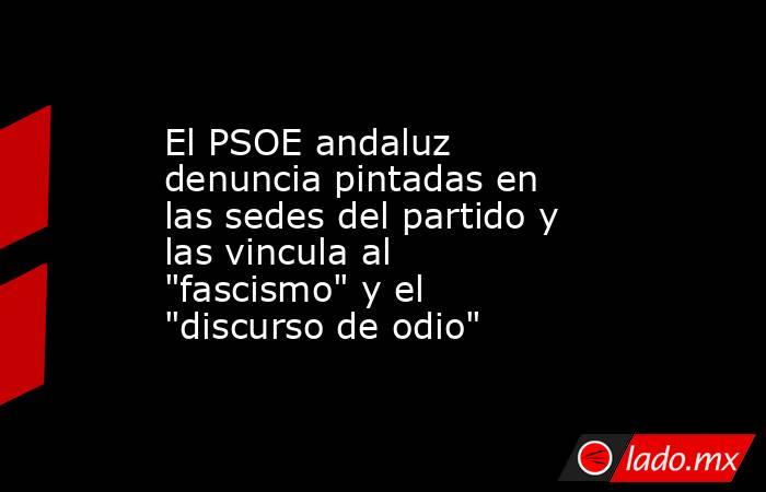 El PSOE andaluz denuncia pintadas en las sedes del partido y las vincula al 