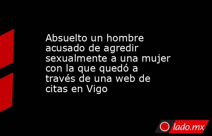 Absuelto un hombre acusado de agredir sexualmente a una mujer con la que quedó a través de una web de citas en Vigo. Noticias en tiempo real