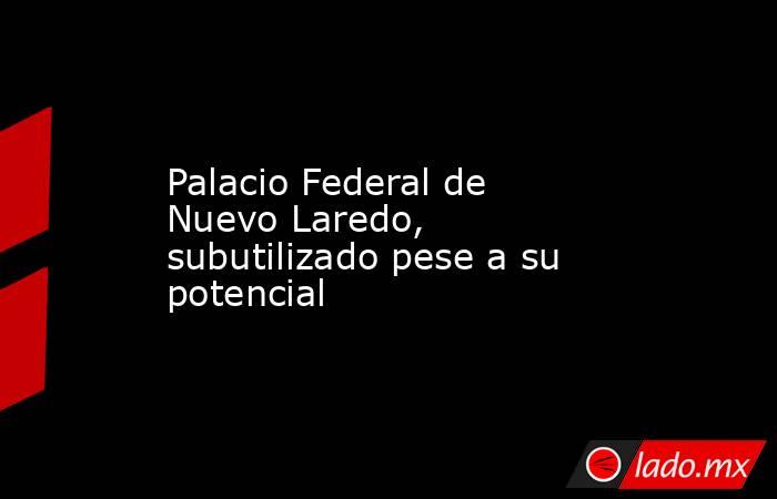 Palacio Federal de Nuevo Laredo, subutilizado pese a su potencial. Noticias en tiempo real