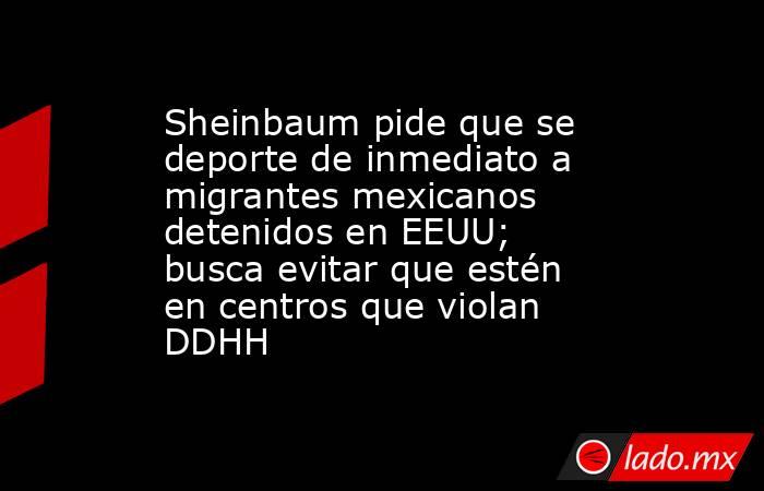 Sheinbaum pide que se deporte de inmediato a migrantes mexicanos detenidos en EEUU; busca evitar que estén en centros que violan DDHH. Noticias en tiempo real