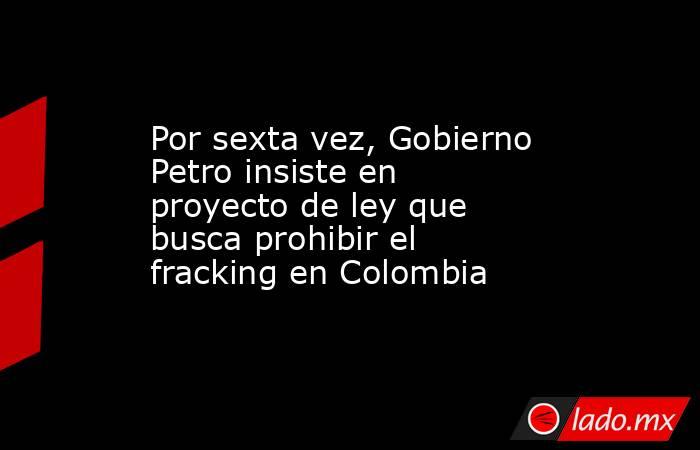 Por sexta vez, Gobierno Petro insiste en proyecto de ley que busca prohibir el fracking en Colombia . Noticias en tiempo real