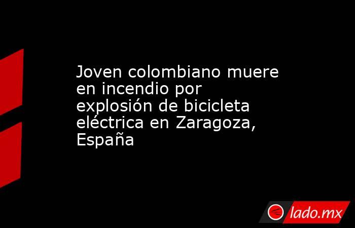 Joven colombiano muere en incendio por explosión de bicicleta eléctrica en Zaragoza, España . Noticias en tiempo real