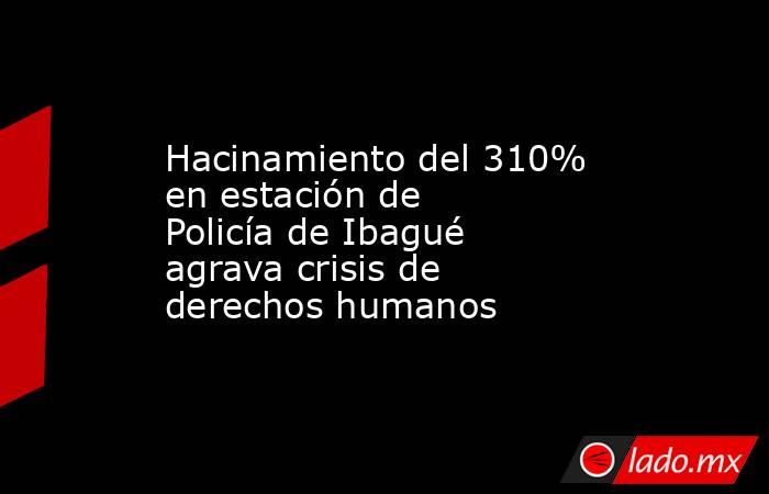 Hacinamiento del 310% en estación de Policía de Ibagué agrava crisis de derechos humanos. Noticias en tiempo real