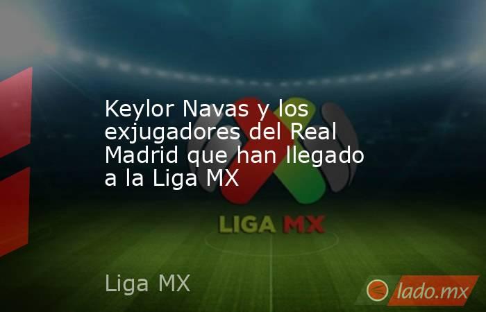 Keylor Navas y los exjugadores del Real Madrid que han llegado a la Liga MX. Noticias en tiempo real