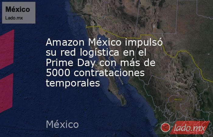 Amazon México impulsó su red logística en el Prime Day con más de 5000 contrataciones temporales. Noticias en tiempo real