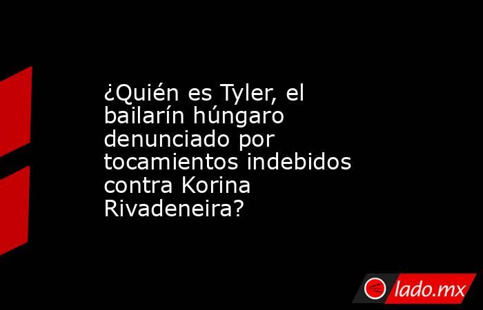 ¿Quién es Tyler, el bailarín húngaro denunciado por tocamientos indebidos contra Korina Rivadeneira? . Noticias en tiempo real