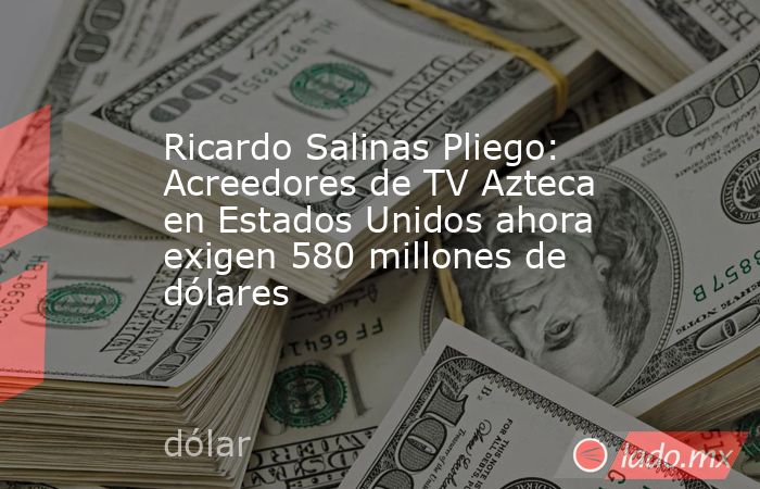 Ricardo Salinas Pliego: Acreedores de TV Azteca en Estados Unidos ahora exigen 580 millones de dólares. Noticias en tiempo real