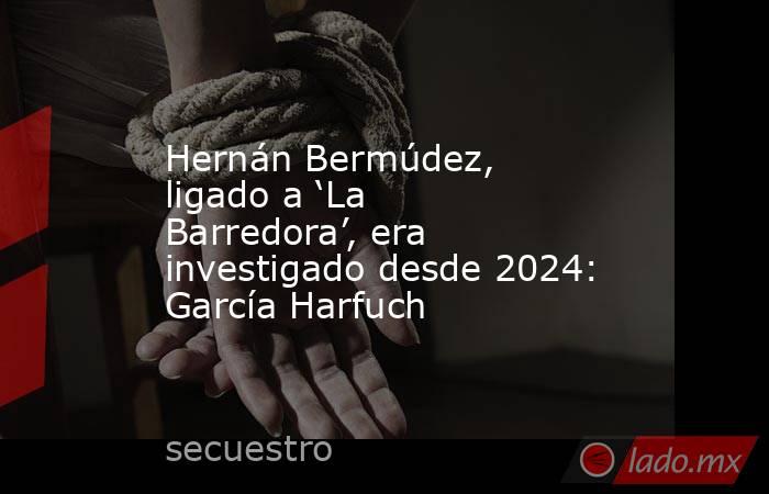 Hernán Bermúdez, ligado a ‘La Barredora’, era investigado desde 2024: García Harfuch. Noticias en tiempo real