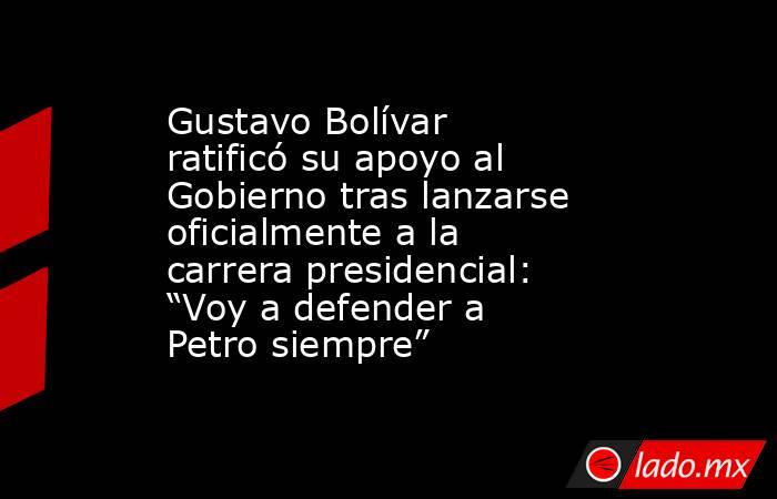 Gustavo Bolívar ratificó su apoyo al Gobierno tras lanzarse oficialmente a la carrera presidencial: “Voy a defender a Petro siempre”. Noticias en tiempo real