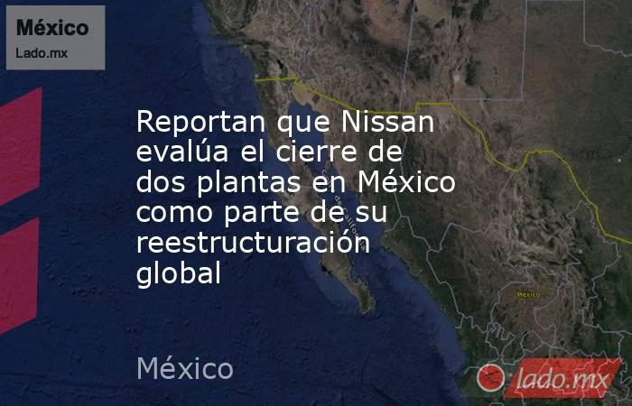 Reportan que Nissan evalúa el cierre de dos plantas en México como parte de su reestructuración global. Noticias en tiempo real