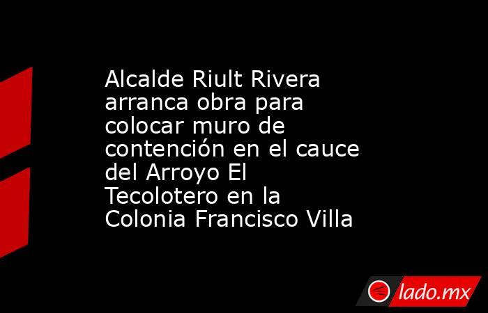 Alcalde Riult Rivera arranca obra para colocar muro de contención en el cauce del Arroyo El Tecolotero en la Colonia Francisco Villa. Noticias en tiempo real