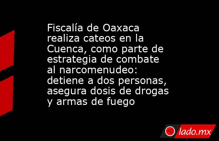 Fiscalía de Oaxaca realiza cateos en la Cuenca, como parte de estrategia de combate al narcomenudeo: detiene a dos personas, asegura dosis de drogas y armas de fuego. Noticias en tiempo real