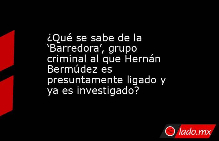 ¿Qué se sabe de la ‘Barredora’, grupo criminal al que Hernán Bermúdez es presuntamente ligado y ya es investigado? . Noticias en tiempo real