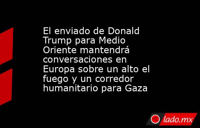 El enviado de Donald Trump para Medio Oriente mantendrá conversaciones en Europa sobre un alto el fuego y un corredor humanitario para Gaza. Noticias en tiempo real