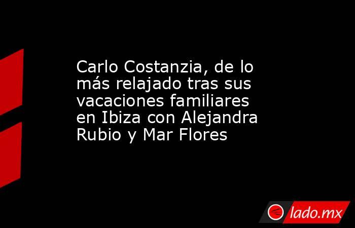 Carlo Costanzia, de lo más relajado tras sus vacaciones familiares en Ibiza con Alejandra Rubio y Mar Flores. Noticias en tiempo real