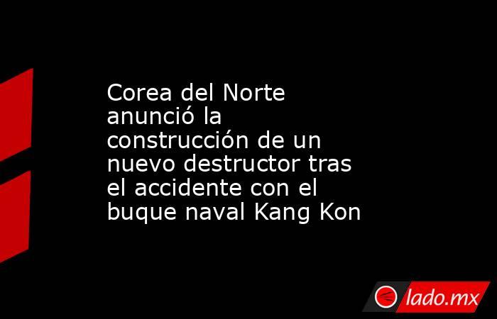 Corea del Norte anunció la construcción de un nuevo destructor tras el accidente con el buque naval Kang Kon. Noticias en tiempo real