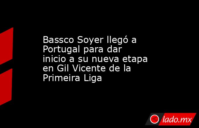 Bassco Soyer llegó a Portugal para dar inicio a su nueva etapa en Gil Vicente de la Primeira Liga. Noticias en tiempo real