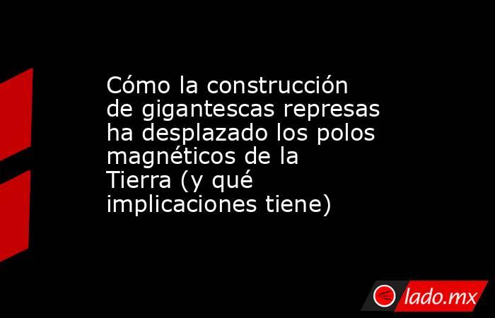 Cómo la construcción de gigantescas represas ha desplazado los polos magnéticos de la Tierra (y qué implicaciones tiene). Noticias en tiempo real