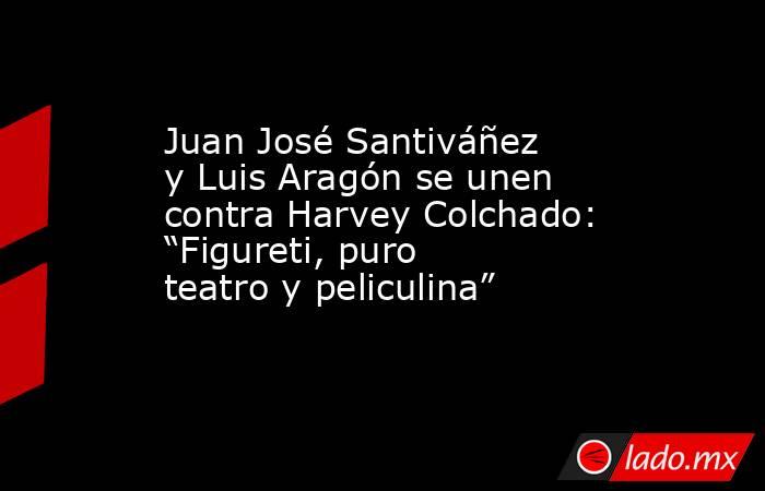 Juan José Santiváñez y Luis Aragón se unen contra Harvey Colchado: “Figureti, puro teatro y peliculina”. Noticias en tiempo real