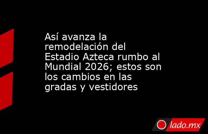 Así avanza la remodelación del Estadio Azteca rumbo al Mundial 2026; estos son los cambios en las gradas y vestidores. Noticias en tiempo real