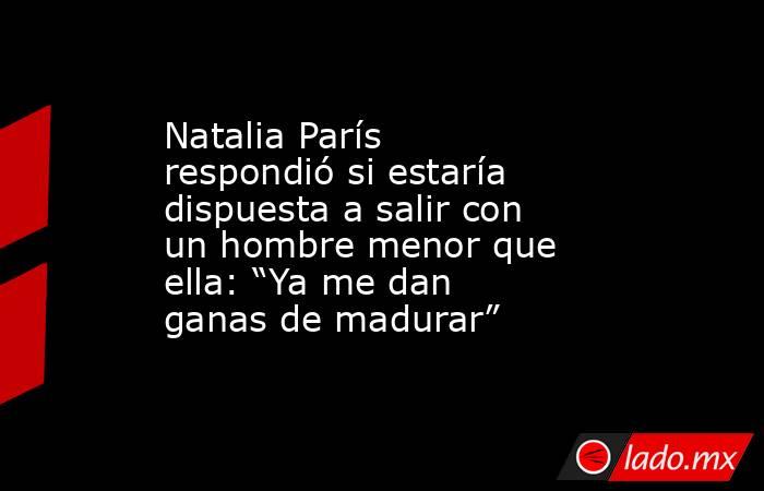 Natalia París respondió si estaría dispuesta a salir con un hombre menor que ella: “Ya me dan ganas de madurar”. Noticias en tiempo real
