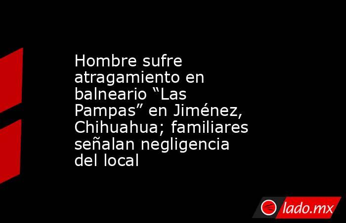 Hombre sufre atragamiento en balneario “Las Pampas” en Jiménez, Chihuahua; familiares señalan negligencia del local. Noticias en tiempo real