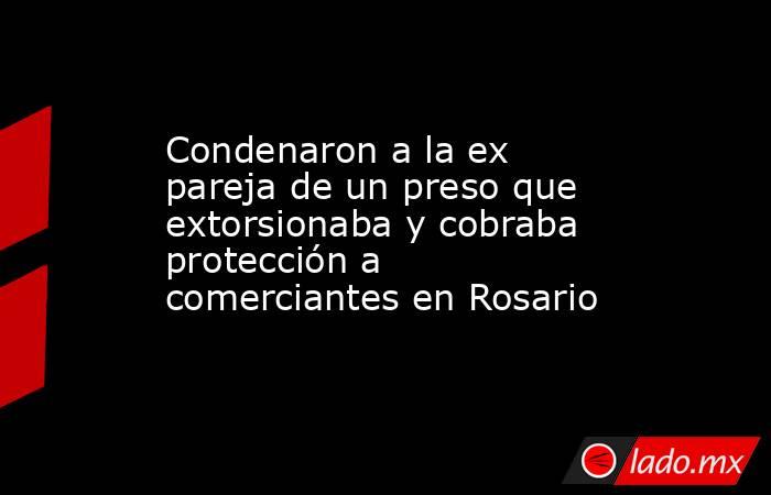 Condenaron a la ex pareja de un preso que extorsionaba y cobraba protección a comerciantes en Rosario. Noticias en tiempo real