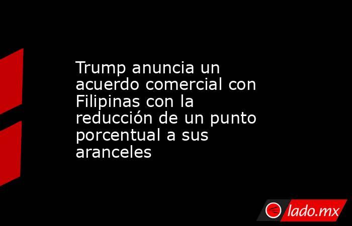 Trump anuncia un acuerdo comercial con Filipinas con la reducción de un punto porcentual a sus aranceles. Noticias en tiempo real