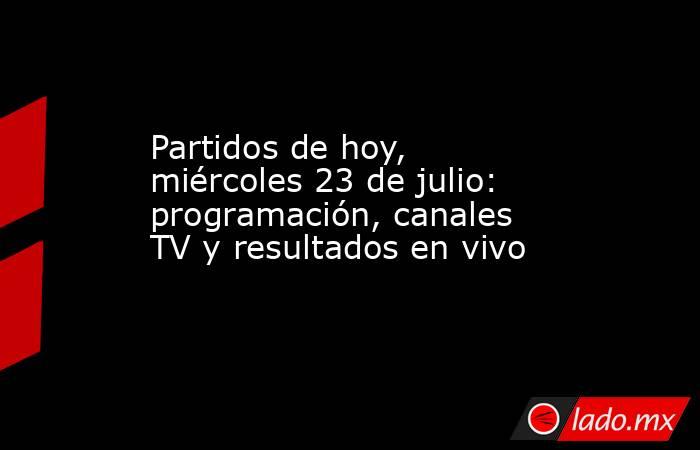Partidos de hoy, miércoles 23 de julio: programación, canales TV y resultados en vivo. Noticias en tiempo real
