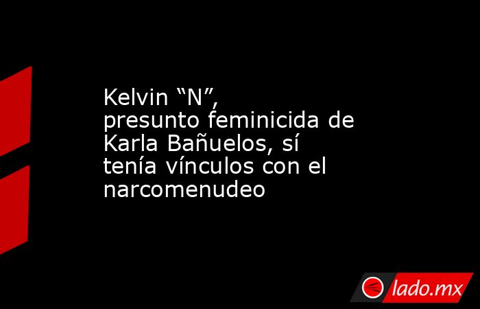 Kelvin “N”, presunto feminicida de Karla Bañuelos, sí tenía vínculos con el narcomenudeo. Noticias en tiempo real