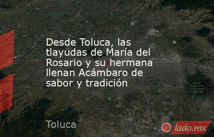 Desde Toluca, las tlayudas de María del Rosario y su hermana llenan Acámbaro de sabor y tradición. Noticias en tiempo real