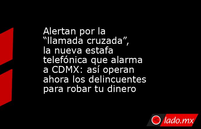 Alertan por la “llamada cruzada”, la nueva estafa telefónica que alarma a CDMX: así operan ahora los delincuentes para robar tu dinero. Noticias en tiempo real