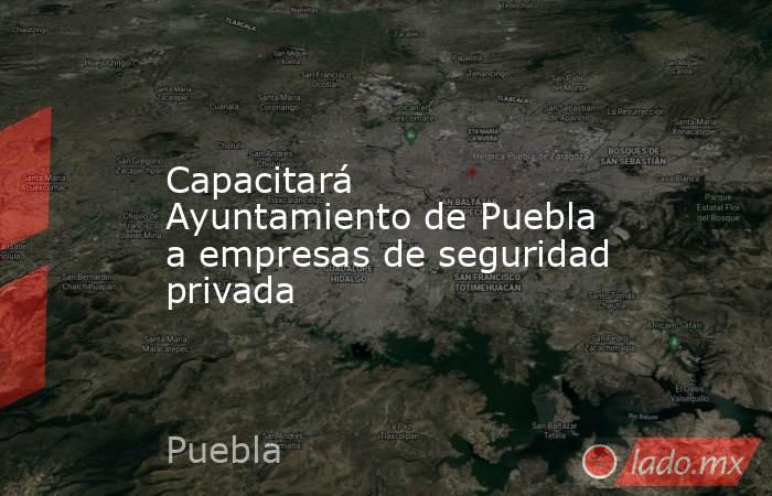 Capacitará Ayuntamiento de Puebla a empresas de seguridad privada. Noticias en tiempo real