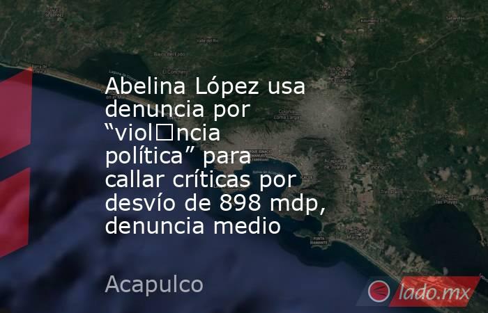 Abelina López usa denuncia por “viol€ncia política” para callar críticas por desvío de 898 mdp, denuncia medio. Noticias en tiempo real