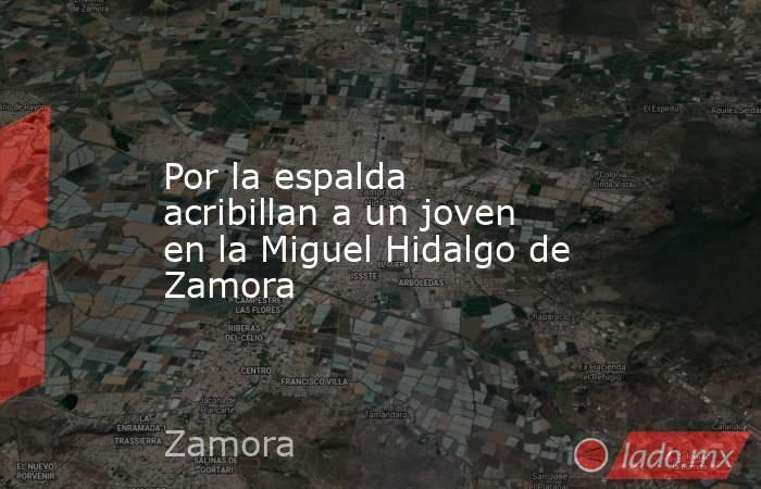 Por la espalda acribillan a un joven en la Miguel Hidalgo de Zamora. Noticias en tiempo real
