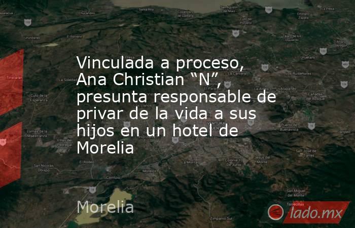 Vinculada a proceso, Ana Christian “N”, presunta responsable de privar de la vida a sus hijos en un hotel de Morelia. Noticias en tiempo real