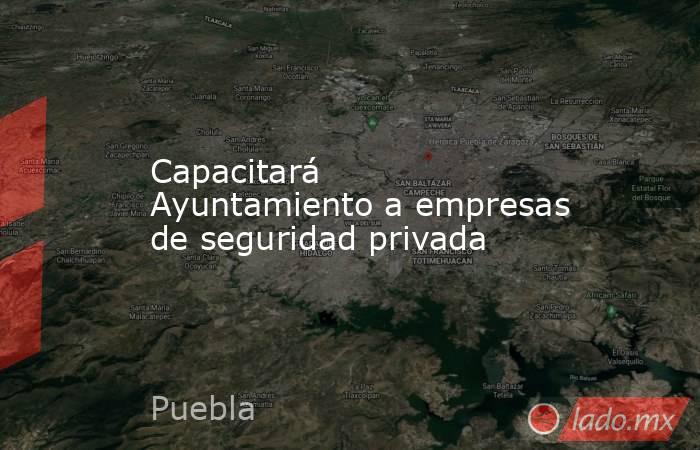 Capacitará Ayuntamiento a empresas de seguridad privada. Noticias en tiempo real
