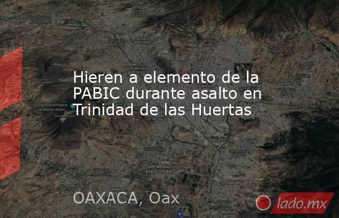 Hieren a elemento de la PABIC durante asalto en Trinidad de las Huertas. Noticias en tiempo real