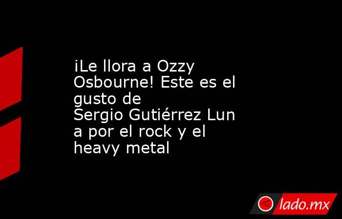 ¡Le llora a Ozzy Osbourne! Este es el gusto de Sergio Gutiérrez Luna por el rock y el heavy metal . Noticias en tiempo real