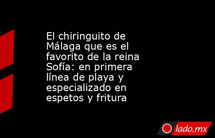 El chiringuito de Málaga que es el favorito de la reina Sofía: en primera línea de playa y especializado en espetos y fritura. Noticias en tiempo real