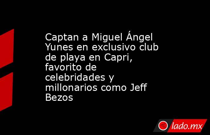 Captan a Miguel Ángel Yunes en exclusivo club de playa en Capri, favorito de celebridades y millonarios como Jeff Bezos. Noticias en tiempo real