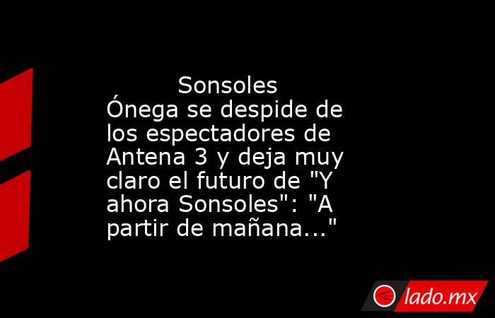                                                                                  Sonsoles Ónega se despide de los espectadores de Antena 3 y deja muy claro el futuro de 